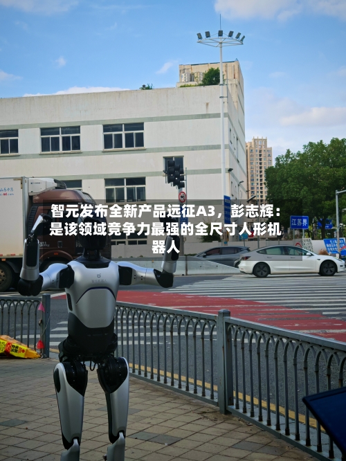 智元发布全新产品远征A3，彭志辉：是该领域竞争力最强的全尺寸人形机器人